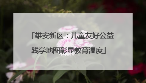 雄安新区：儿童友好公益践学地图彰显教育温度